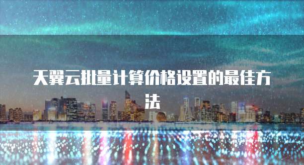 天翼云批量计算价格设置的最佳方法
