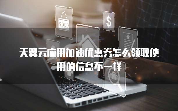 天翼云应用加速优惠券怎么领取使用的信息不一样