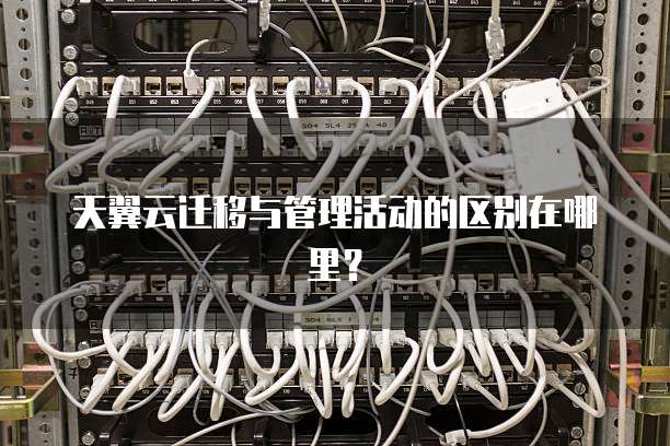 天翼云迁移与管理活动的区别在哪里?