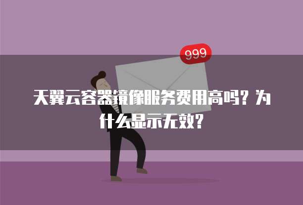 天翼云容器镜像服务费用高吗？为什么显示无效？