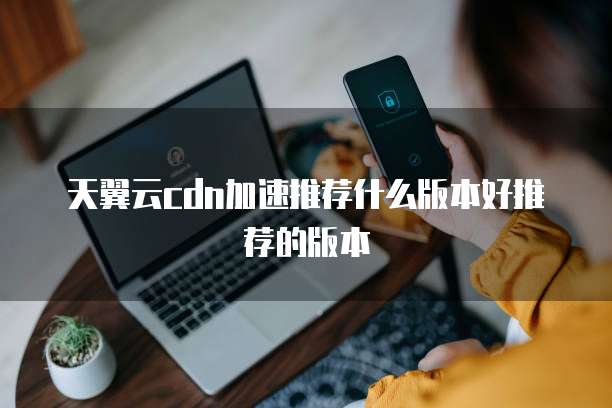 天翼云cdn加速推荐什么版本好推荐的版本