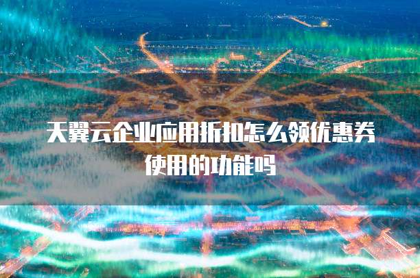 天翼云企业应用折扣怎么领优惠券使用的功能吗