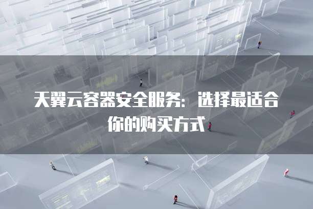天翼云容器安全服务:选择最适合你的购买方式