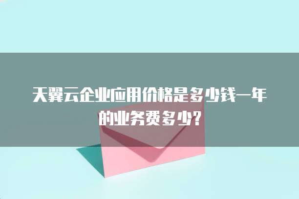 天翼云企业应用价格是多少钱一年的业务费多少？