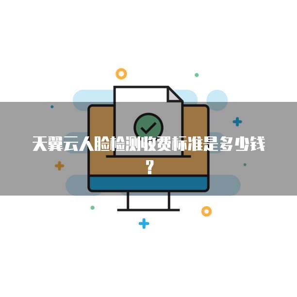 天翼云人脸检测收费标准是多少钱?