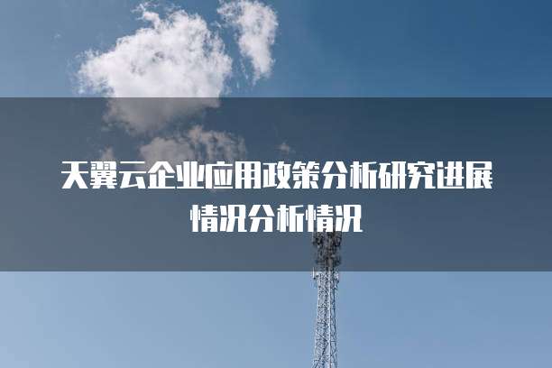 天翼云企业应用政策分析研究进展情况分析情况