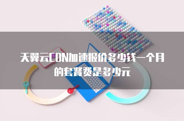 天翼云CDN加速报价多少钱一个月的套餐费是多少元