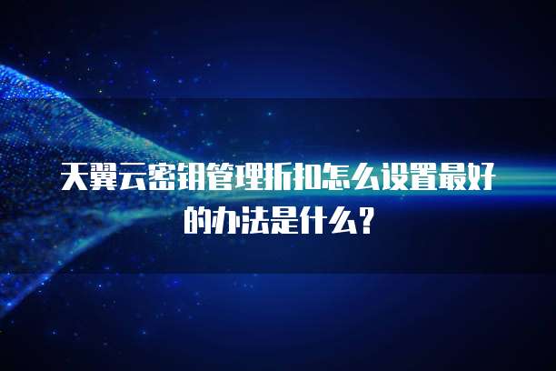 天翼云密钥管理折扣怎么设置最好的办法是什么?
