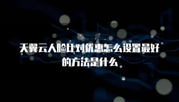 天翼云人脸比对优惠怎么设置最好的方法是什么