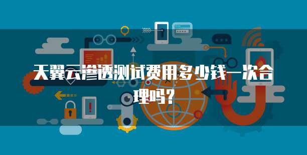 天翼云渗透测试费用多少钱一次合理吗？