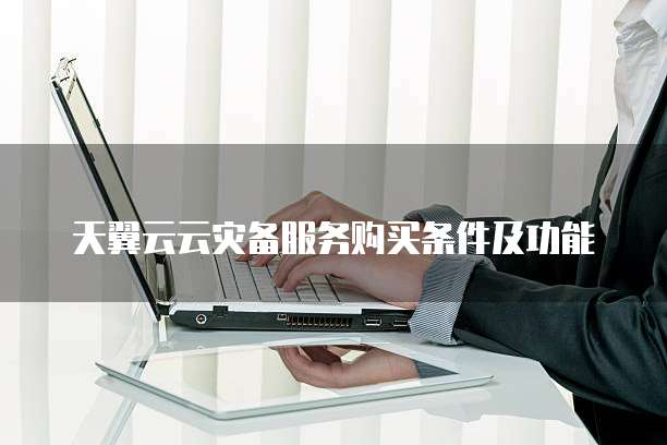 天翼云云灾备服务购买条件及功能