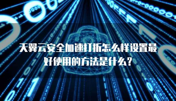 天翼云安全加速打折怎么样设置最好使用的方法是什么?