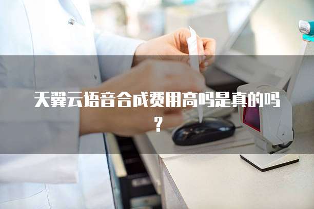 天翼云语音合成费用高吗是真的吗？