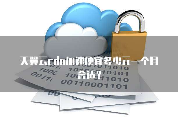 天翼云cdn加速便宜多少元一个月合适？