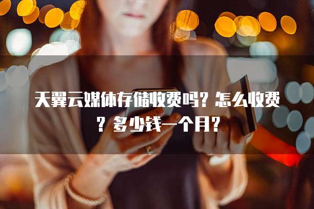 天翼云媒体存储收费吗?怎么收费?多少钱一个月?