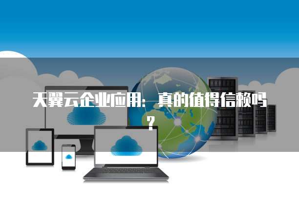 天翼云企业应用:真的值得信赖吗?