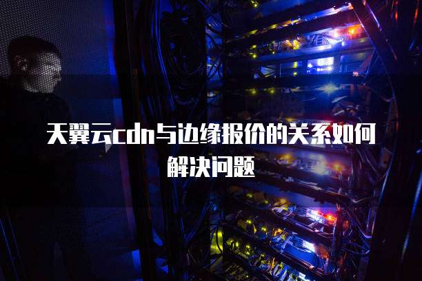 天翼云cdn与边缘报价的关系如何解决问题
