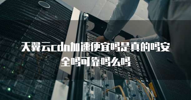 天翼云cdn加速便宜吗是真的吗安全吗可靠吗么吗