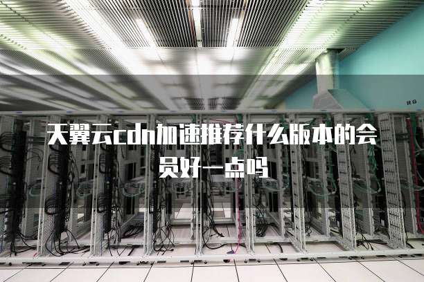 天翼云cdn加速推荐什么版本的会员好一点吗