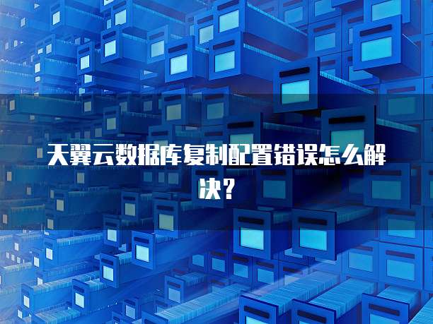 天翼云数据库复制配置错误怎么解决?
