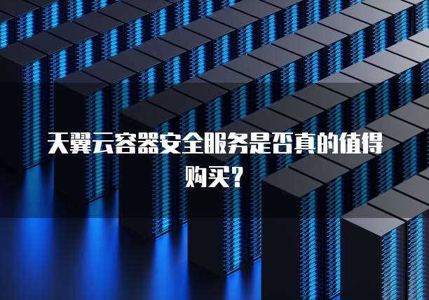 天翼云容器安全服务是否真的值得购买?
