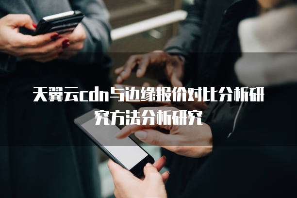 天翼云cdn与边缘报价对比分析研究方法分析研究