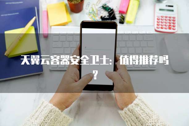 天翼云容器安全卫士:值得推荐吗?