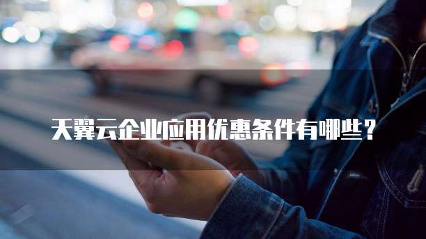 天翼云企业应用优惠条件有哪些?