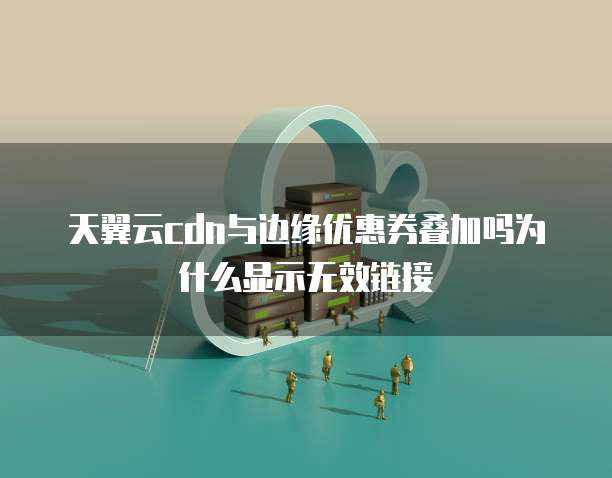 天翼云cdn与边缘优惠券叠加吗为什么显示无效链接