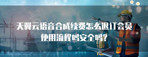 天翼云语音合成续费怎么退订会员使用流程吗安全吗?
