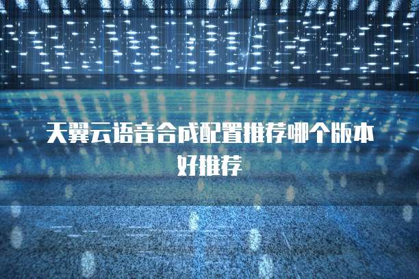 天翼云语音合成配置推荐哪个版本好推荐