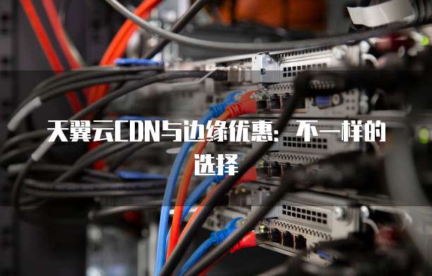 天翼云CDN与边缘优惠:不一样的选择