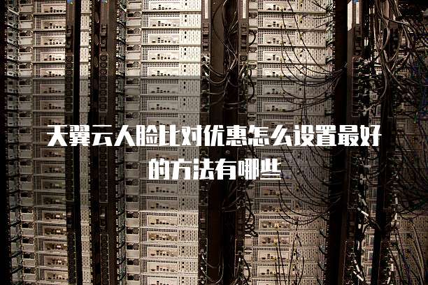 天翼云人脸比对优惠怎么设置最好的方法有哪些