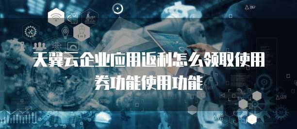天翼云企业应用返利怎么领取使用券功能使用功能