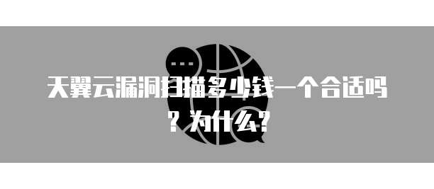 天翼云漏洞扫描多少钱一个合适吗?为什么?