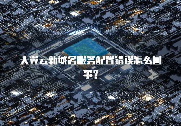 天翼云新域名服务配置错误怎么回事?