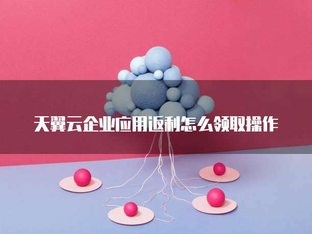 天翼云企业应用返利怎么领取操作
