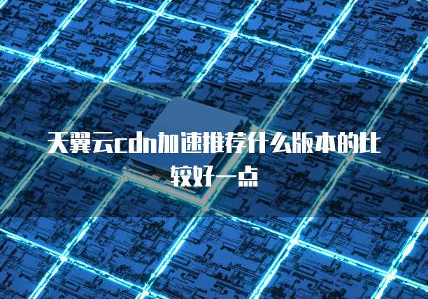 天翼云cdn加速推荐什么版本的比较好一点