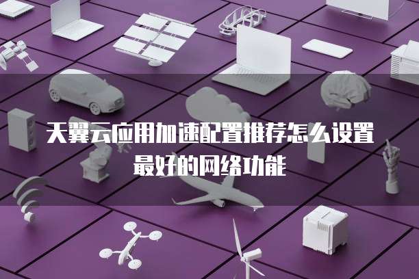 天翼云应用加速配置推荐怎么设置最好的网络功能