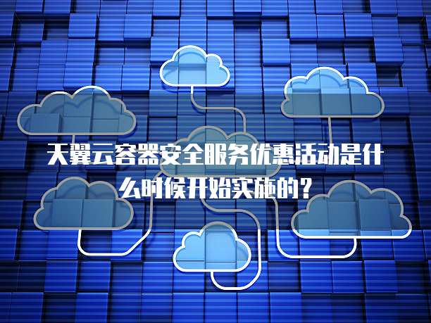 天翼云容器安全服务优惠活动是什么时候开始实施的?