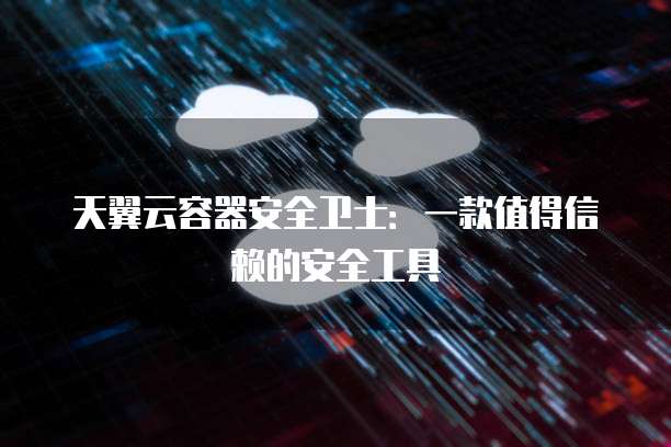 天翼云容器安全卫士:一款值得信赖的安全工具