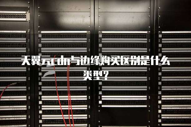 天翼云cdn与边缘购买区别是什么类型?