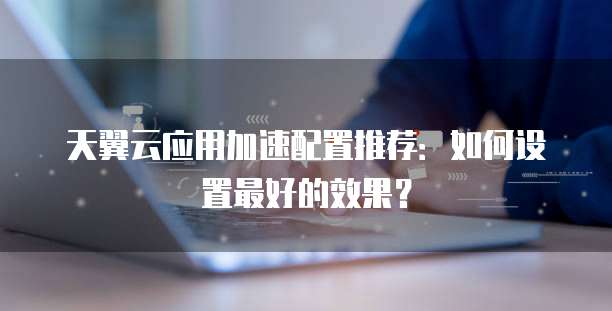 天翼云应用加速配置推荐:如何设置最好的效果?