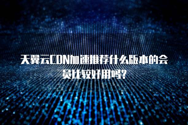 天翼云CDN加速推荐什么版本的会员比较好用吗?