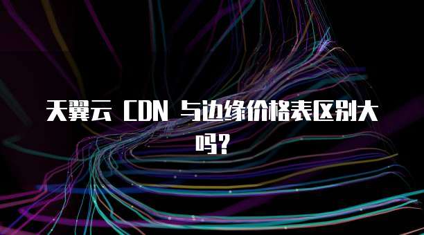 天翼云 CDN 与边缘价格表区别大吗?