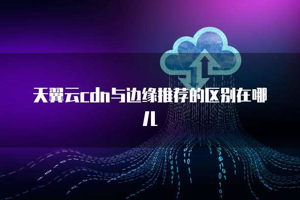 天翼云cdn与边缘推荐的区别在哪儿