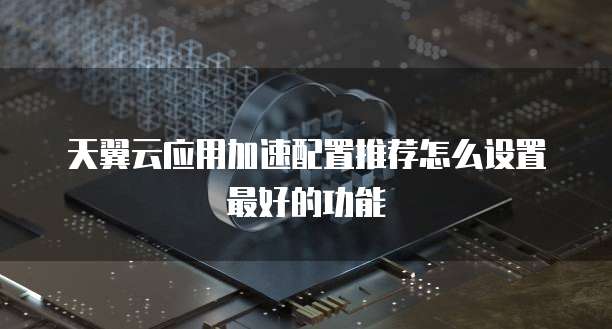 天翼云应用加速配置推荐怎么设置最好的功能