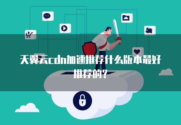 天翼云cdn加速推荐什么版本最好推荐的?