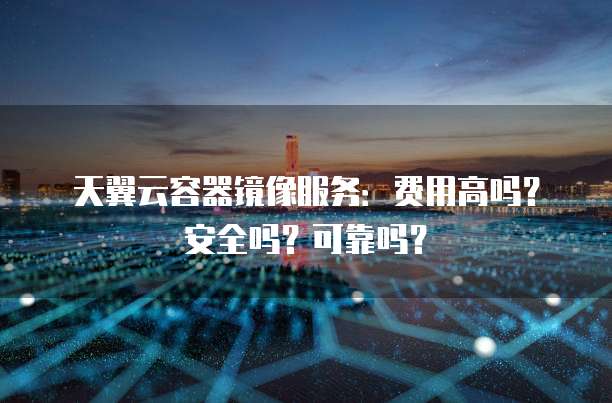 天翼云容器镜像服务：费用高吗？安全吗？可靠吗？