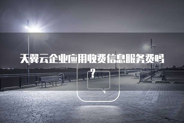 天翼云企业应用收费信息服务费吗?